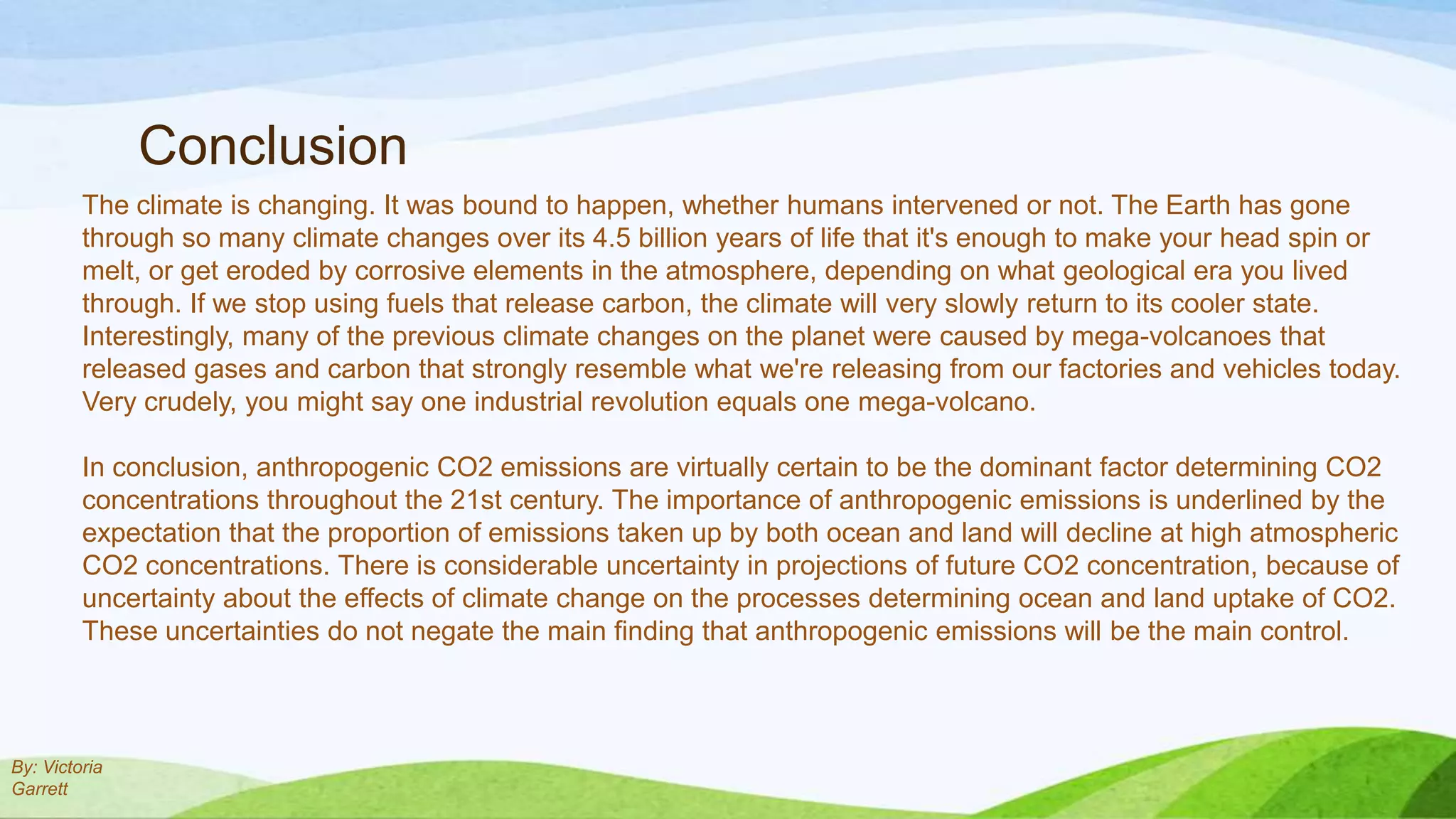 Conclusion
         The climate is changing. It was bound to happen, whether humans intervened or not. The Earth has gone
         through so many climate changes over its 4.5 billion years of life that it's enough to make your head spin or
         melt, or get eroded by corrosive elements in the atmosphere, depending on what geological era you lived
         through. If we stop using fuels that release carbon, the climate will very slowly return to its cooler state.
         Interestingly, many of the previous climate changes on the planet were caused by mega-volcanoes that
         released gases and carbon that strongly resemble what we're releasing from our factories and vehicles today.
         Very crudely, you might say one industrial revolution equals one mega-volcano.

         In conclusion, anthropogenic CO2 emissions are virtually certain to be the dominant factor determining CO2
         concentrations throughout the 21st century. The importance of anthropogenic emissions is underlined by the
         expectation that the proportion of emissions taken up by both ocean and land will decline at high atmospheric
         CO2 concentrations. There is considerable uncertainty in projections of future CO2 concentration, because of
         uncertainty about the effects of climate change on the processes determining ocean and land uptake of CO2.
         These uncertainties do not negate the main finding that anthropogenic emissions will be the main control.



By: Victoria
Garrett
 