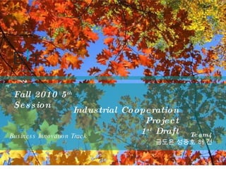 Business Innovation Track Fall 2010 5 th  Session Team4 금도윤 성중호 허 건 Industrial Cooperation Project 1 st  Draft 