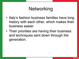 Craftsmanship
• Italy’s love of craftsmanship and art has
made Italy’s fashion product perfect.
• Firenze is also a city built on Italy’s
fashion’s craftsmanship.
Networking
• Italy’s fashion business families have long
history with each other, which makes their
business easier.
• Their priorities are having their business
and techniques sent down through the
generation.
 