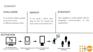 SUMMARY
CHALLENGE
To motivate elderly people
to be more active
in different spheres of life.
INSIGHT
In my youth I didn’t have
time to live for myself but
now I have a lot of time for it.
STRATEGY
Fill information about
old man and upload his photo.
Download application to his
phone
Old man Inspired and get
information
Use citylights in public places with an
integrated communication of the
applications.
Inspire peers and share
information.
ACTIVATION
 