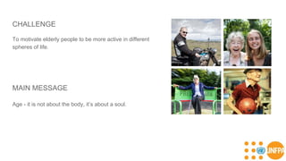 CHALLENGE
To motivate elderly people to be more active in different
spheres of life.
MAIN MESSAGE
Age - it is not about the body, it’s about a soul.
 