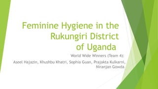 Feminine Hygiene in the
Rukungiri District
of Uganda
World Wide Winners (Team 4):
Aseel Hajazin, Khushbu Khatri, Sophia Guan, Prajakta Kulkarni,
Niranjan Gowda
 