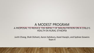 A MODEST PROGRAM
A PROPOSAL TO REDUCE THE IMPACT OF MALNUTRITION ON A CHILD’S
HEALTH IN RURAL ETHIOPIA
Junhi Chang, Shah Dishant, Aaron Salisbury, Aseel Hazajin, and Sydnee Gowens
Team 4
 