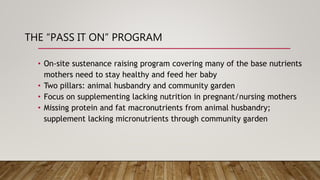 THE “PASS IT ON” PROGRAM
• On-site sustenance raising program covering many of the base nutrients
mothers need to stay healthy and feed her baby
• Two pillars: animal husbandry and community garden
• Focus on supplementing lacking nutrition in pregnant/nursing mothers
• Missing protein and fat macronutrients from animal husbandry;
supplement lacking micronutrients through community garden
 