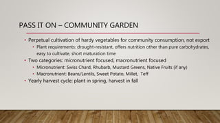 PASS IT ON – COMMUNITY GARDEN
• Perpetual cultivation of hardy vegetables for community consumption, not export
• Plant requirements: drought-resistant, offers nutrition other than pure carbohydrates,
easy to cultivate, short maturation time
• Two categories: micronutrient focused, macronutrient focused
• Micronutrient: Swiss Chard, Rhubarb, Mustard Greens, Native Fruits (if any)
• Macronutrient: Beans/Lentils, Sweet Potato, Millet, Teff
• Yearly harvest cycle: plant in spring, harvest in fall
 