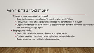 WHY THE TITLE “PASS IT ON?”
• Unique program propagation model
• Organization supplies initial seeds/livestock to pilot family/village
• Family/village looks after agriculture and reaps the benefits later in the year
• Organization takes back a set amount of seeds/livestock from the harvest to be supplied t
new pilot family/village, repeat.
• Propagation model:
• Seeds: take back initial amount of seeds as supplied earlier
• Chickens: take back initial amount of laying hens as supplied earlier
• Goats: somewhat more difficult; adjust accordingly
 