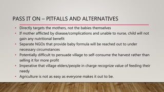 PASS IT ON – PITFALLS AND ALTERNATIVES
• Directly targets the mothers, not the babies themselves
• If mother afflicted by disease/complications and unable to nurse, child will not
gain any nutritional benefit
• Separate NGOs that provide baby formula will be reached out to under
necessary circumstances
• Potentially difficult to persuade village to self-consume the harvest rather than
selling it for more profit
• Imperative that village elders/people in charge recognize value of feeding their
needy
• Agriculture is not as easy as everyone makes it out to be.
 