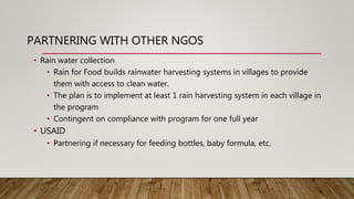 PARTNERING WITH OTHER NGOS
• Rain water collection
• Rain for Food builds rainwater harvesting systems in villages to provide
them with access to clean water.
• The plan is to implement at least 1 rain harvesting system in each village in
the program
• Contingent on compliance with program for one full year
• USAID
• Partnering if necessary for feeding bottles, baby formula, etc.
 