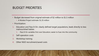 BUDGET PRIORITIES
• Budget decreased from original estimate of $2 million to $1.5 million
• A Modest Project estimate: $1.35 million
• Prioritization:
1. Education and Pass It On: clearly defined target populations, leads directly to less
malnourished babies
1. Pass It On variables first over Education; easier to fuse into the community
2. Self-operation costs
3. Workshop training
4. Other NGO recruitment/saved costs
 