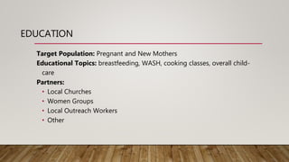 EDUCATION
Target Population: Pregnant and New Mothers
Educational Topics: breastfeeding, WASH, cooking classes, overall child-
care
Partners:
• Local Churches
• Women Groups
• Local Outreach Workers
• Other
 