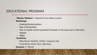 EDUCATIONAL PROGRAM
• “Mentor Mothers”: respected local elderly women
• Workshops
• Cooking Demonstrations
• How to Breastfeed
• How to handle certain prominent illnesses in the area such as diarrheal
disease
• WASH
• Incentives
• Baby Boxes: blankets, clothes, mosquito nets
• Food Boxes: lentils, flour, faba bean
• Sessions: 2 / Month
 