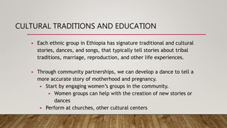 CULTURAL TRADITIONS AND EDUCATION
• Each ethnic group in Ethiopia has signature traditional and cultural
stories, dances, and songs, that typically tell stories about tribal
traditions, marriage, reproduction, and other life experiences.
• Through community partnerships, we can develop a dance to tell a
more accurate story of motherhood and pregnancy.
• Start by engaging women’s groups in the community.
• Women groups can help with the creation of new stories or
dances
• Perform at churches, other cultural centers
 