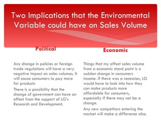 Two Implications that the Environmental Variable could have on Sales Volume Political Any change in policies or foreign trade regulations will have a very negative impact on sales volumes. It will cause consumers to pay more for products There is a possibility that the change of government can have an effect from the support of LG’s Research and Development.  Economic Things that my affect sales volume from a economic stand point is a sudden change in consumers income. If there was a recession, LG would have to look into how they can make products more affordable for consumers, especially if there may not be a change. Any new competitors entering the market will make a difference also. 