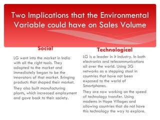 Two Implications that the Environmental Variable could have on Sales Volume Social LG went into the market in India with all the right tools. They adapted to the market and immediately began to be the innovators of that market. Bringing products that shaped their market. They also built manufacturing plants, which increased employment and gave back to their society. Technological LG is a leader in it industry. In both electronics and telecommunications all over the world. Using 3G networks as a stepping stool in countries that have not been exposed to the world of Smartphones.  They are now working on the speed of technology transfer. Using modems in Hope Villages and allowing countries that do not have this technology the way to explore. 