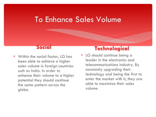To Enhance Sales Volume Social Within the social factor, LG has been able to achieve a higher sales volume in foreign countries such as India. In order to enhance their volume to a higher potential they should continue the same pattern across the globe. Technological LG should continue being a leader in the electronics and telecommunications industry. By constantly upgrading their technology and being the first to enter the market with it, they are able to maximize their sales volume. 