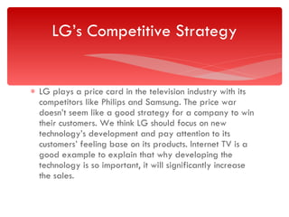 LG plays a price card in the television industry with its competitors like Philips and Samsung. The price war doesn’t seem like a good strategy for a company to win their customers. We think LG should focus on new technology’s development and pay attention to its customers’ feeling base on its products. Internet TV is a good example to explain that why developing the technology is so important, it will significantly increase the sales. LG’s Competitive Strategy 