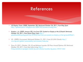 LG Display Team. (2009, September 28). Retrieved October 26, 2011, from Blog Spot:  http://lgdisplayteam1.blogspot.com/2009/09/business-strategy.html Kaplan, J. A. (2009, January 09).  Live from CES: Ecotech on Display at the LG Booth . Retrieved October 25, 2011, from Good Clean Tech:  http:// goodcleantech.pcmag.com/ces/279942-live-from-ces-ecotech-on-display-at-the-lg-booth#fbid=dUi6Elkwten LG . (2009).  Environment . Retrieved October 21, 2011, from LG (Life's Good):  http:// www.lg.com/global/sustainability/environment/index.jsp Guru, G. (2011, October 10).  LG and Reliance Launches 3G Plans Around Optimus 3D . Retrieved October 29, 2011, from One India Living:  http:// living.oneindia.in/gadgets/mobile/lg-and-reliance-launches-3g-plans-101011.html References 