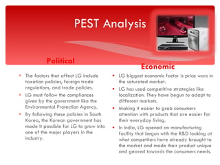 PEST Analysis Political The factors that affect LG include taxation policies, foreign trade regulations, and trade policies. LG must follow the compliances given by the government like the Environmental Protection Agency. By following these policies in South Korea, the Korean government has made it possible for LG to grow into one of the major players in the industry. Economic LG biggest economic factor is price wars in the saturated market. LG has used competitive strategies like localization. They have begun to adapt to different markets. Making it easier to grab consumers attention with products that are easier for their everyday living. In India, LG opened an manufacturing facility that begun with the R&D looking at what competitors have already brought to the market and made their product unique and geared towards the consumers needs.  