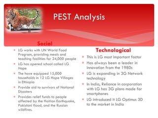 PEST Analysis Social LG works with UN World Food Program, providing meals and teaching facilities for 24,000 people LG has opened school called LG Hope The have equipped 15,000 households in 12 LG Hope Villages in Ethiopia Provide aid to survivors of National Disasters Provides relief funds to people affected by the Haitian Earthquake, Pakistani flood, and the Russian wildfires. Technological This is LG most important factor  Has always been a leader in innovation from the 1980s LG is expanding in 3G Network technology In India, Reliance in corporation with LG has 3G plans made for smartphones LG introduced it LG Optimus 3D to the market in India  