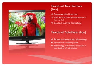 Threats of New Entrants (Low) Expensive high fixed cost Well known existing competitors in the market  Constant evolving technology Threats of Substitutes (Low) Products are constantly developing Increase in switching costs Technology advancement results in the decline of substitutes  