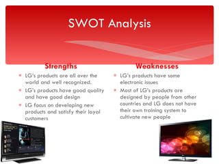 SWOT Analysis Strengths  LG’s products are all over the world and well recognized. LG’s products have good quality and have good design LG focus on developing new products and satisfy their loyal customers Weaknesses LG’s products have some electronic issues Most of LG’s products are designed by people from other countries and LG does not have their own training system to cultivate new people  