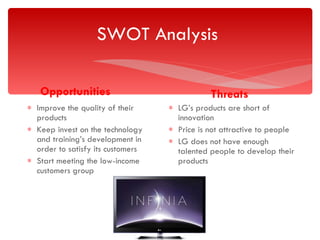 SWOT Analysis  Opportunities Improve the quality of their products Keep invest on the technology and training’s development in order to satisfy its customers Start meeting the low-income customers group Threats LG’s products are short of innovation  Price is not attractive to people  LG does not have enough talented people to develop their products 