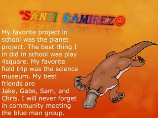 *Santi  ramirezMy favorite project in school was the planet project. The best thing I in did in school was play 4square. My favorite field trip was the science museum. My best friends are Jake, Gabe, Sam, and Chris. I will never forget in community meeting the blue man group.