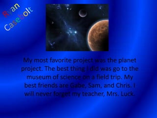 RyanCaseboltMy most favorite project was the planet project. The best thing I did was go to the museum of science on a field trip. My best friends are Gabe, Sam, and Chris. I will never forget my teacher, Mrs. Luck.  