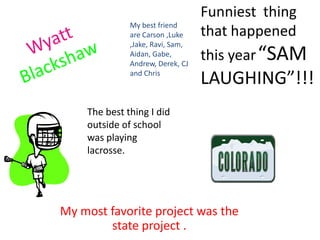 Funniest  thing that happened this year“SAM LAUGHING”!!!Mybest friend are Carson ,Luke ,Jake, Ravi, Sam, Aidan, Gabe, Andrew, Derek, CJ and ChrisWyattBlackshawThe best thing I did outside of school was playing lacrosse.My most favorite project was the state project .