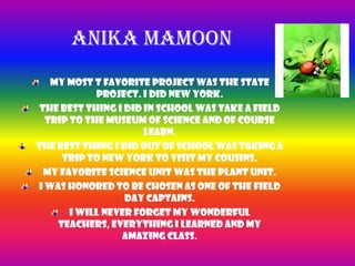 Anika MamoonMy most t favorite project was the state project. I did New York.The best thing I did in school was take a field trip to the Museum of Science and of course learn.The best thing I did out of school was taking a trip to New York to visit my cousins.My favorite science unit was the plant unit.I was honored to be chosen as one of the Field day captains.I will never forget my wonderful teachers, everything I learned and my amazing class.