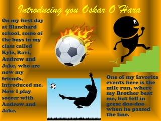 Introducing you Oskar O’HaraOn my first day at Blanchard school, some of the boys in my class called Kyle, Ravi, Andrew and Jake, who are now my friends, introduced me. Now I play soccer with Andrew and Jake.  One of my favorite events here is the mile run, where my Brother beat me, but fell in geese doo-doo when he passed the line.