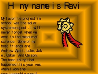 Hi my name is Ravi My favorite project in school was the solar system project . I will never forget when we went to the museum of science.  Some of my best friends are Andrew, Wyatt, Luke, Jake , Oskar  And Carson.  The best thing that happened this year was when I won the sportsmanship award. 