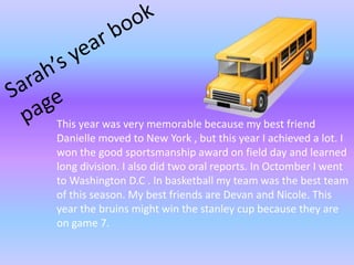 Sarah’s year bookpage This year was very memorable because my best friend Danielle moved to New York , but this year I achieved a lot. I won the good sportsmanship award on field day and learned long division. I also did two oral reports. In OctomberI went to Washington D.C . In basketball my team was the best team of this season. My best friends are Devan and Nicole. This year the bruins might win the stanley cup because they are on game 7.