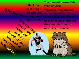 The funniest person this year was Sam. Whenever you are sad or mad he will either make a hilarious joke or he will rip one in front of the class. He brings so much joy to peopleI think the best thing I did this year was go the omni theaterTylerBrionesI loved making lots of very funny and athletic friends. I liked how we had lots of time to hang outtoo.