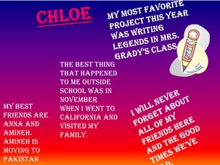ChloeMy most favorite project this year was writing legends in Mrs. Grady’s class . The best thing that happened to me outside school was in November when I went to California and visited my family.I will never forget about all of my friends here and the good times we’ve had. My best friends are Anna and Amineh. Amineh is moving to Pakistan and I am moving to California