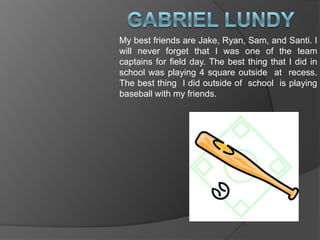 Gabriel LundyMy best friends are Jake, Ryan, Sam, and Santi. I  will never forget that I was one of the team captains for field day. The best thing that I did in school was playing 4 square outside  at  recess. The best thing  I did outside of  school  is playing baseball with my friends.