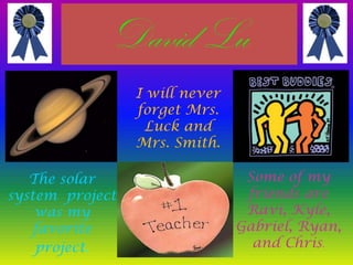 DavidLuI will never forget Mrs. Luck and Mrs. Smith.Some of my friends are Ravi, Kyle, Gabriel, Ryan, and Chris.The solar system  project was my favorite project.