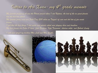 Intros to Ari Xuan: my 4th grade memoirMy favorite project of all was the Planet project where I did Neptune, the last of the ice giant planets and the last true planet.My favorite funny event was Field Day Q011 where we Tugged-of-war and did lots of fun events besides. I felt that the best things I did inside and outside school were playing chess and trombone.My best friends are Oskar O’hara, Jake Erickson, Kyle Terranova, Andrew white, and Gabriel Lundy.I will never forget my teachers Mrs Luck and Mrs Smith.