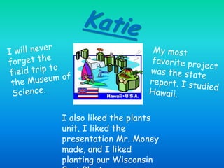KatieI will never forget the field trip to the Museum of Science.My most favorite project was the state report. I studied Hawaii.I also liked the plants unit. I liked the presentation Mr.Money made, and I liked planting our Wisconsin Fast Plants.