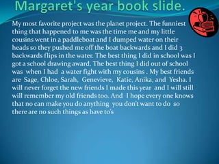 Margaret's year book slide.My most favorite project was the planet project. The funniest thing that happened to me was the time me and my little cousins went in a paddleboat and I dumped water on their heads so they pushed me off the boat backwards and I did 3 backwards flips in the water. The best thing I did in school was I got a school drawing award. The best thing I did out of school was  when I had  a water fight with my cousins . My best friends are  Sage, Chloe, Sarah,  Genevieve,  Katie, Anika, and  Yesha. I will never forget the new friends I made this year  and I will still will remember my old friends too. And  I hope every one knows that no can make you do anything  you don’t want to do  so there are no such things as have to’s