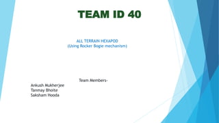 TEAM ID 40
ALL TERRAIN HEXAPOD
(Using Rocker Bogie mechanism)
Team Members-
Ankush Mukherjee
Tanmay Bhoite
Saksham Hooda
 