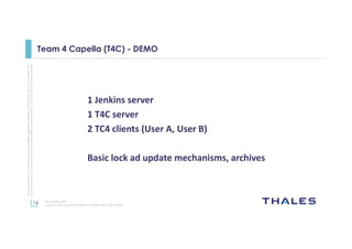 16
Thisdocumentmaynotbereproduced,modified,adapted,published,translated,inanyway,inwholeorin
partordisclosedtoathirdpartywithoutthepriorwrittenconsentofThales-©Thales2015Allrightsreserved.
Ref number- date
Name of the company/ Template : 87204467-DOC-GRP-EN-002
Team 4 Capella (T4C) - DEMO
1 Jenkins server
1 T4C server
2 TC4 clients (User A, User B)
Basic lock ad update mechanisms, archives
 