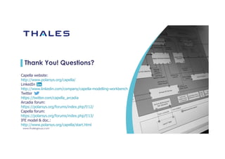 www.thalesgroup.com
Thank You! Questions?
Capella website:
http://www.polarsys.org/capella/
LinkedIn
http://www.linkedin.com/company/capella-modelling-workbench
Twitter
https://twitter.com/capella_arcadia
Arcadia forum:
https://polarsys.org/forums/index.php/f/12/
Capella forum:
https://polarsys.org/forums/index.php/f/13/
IFE model & doc.:
http://www.polarsys.org/capella/start.html
 