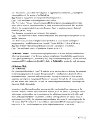 7 | P a g e
3.2.4 Educational Games: Fun browser games to supplement class materials. An example for
younger children is the website, CoolMath4Kids.
Pros: Increased engagement and enjoyment in learning activities.
Cons: Talent and labour to develop games to meet criteria.
3.2.5 Pop Culture Figures: Famous figures used to foster classroom engagement (copyright
would need to be taken into consideration) or a new persona could be created. This would be
effective for younger students (e.g., using Dora as a figure to teach or create new fictional
characters) (Klein, 2019).
Pros: Increased engagement and excitement from students.
Cons: Talent and labour to create character and content. May need to purchase rights for use of
popular characters.
3.2.6 Better video production: Higher-quality production in video lectures can improve
engagement (e.g., YouTube educational channels, Vsauce, Bill Nye, Cells at Work, etc.).
Pros: Easy to learn video editing and increase students’ consumption of materials.
Cons: Time and labour, quality of production depends on the skill.
3.3 Decision Criteria: To determine the appropriate course of action, we have considered the
following factors as part of our decision analysis: compliance with stakeholder needs/interests
(25%), profit potential (20%), feasibility (15%), easy-to-use technology (15%), student-educator
engagement (15%), and accessibility (10%). Refer to Exhibit H for scoring for each alternative.
4.0 Business Model
4.1 The Solution
Our recommended solution is LearnVR, a virtual world learning platform designed for educators
to increase engagement with students through interactive virtual activities. LearnVR allows
educators to design classrooms and customize other learning environments to their needs to
accelerate learning in an engaging and “hands-on” approach. Through the VR world, students
can walk around their classrooms via their VR Headset or personal computer, simulating a real
classroom filled with students.
Interaction with objects and gamified learning activities can be added into classrooms at the
educator’s request. Standard object interaction includes, but is not limited to, writing on virtual
whiteboards, playing videos and presentations on the whiteboard, interacting with tables and
chairs, and accessing “paper” assignments. Gamified learning activities are created based on
requirements provided by the educators to our developers, who create all customizations for the
VR worlds. The VR worlds will be accessible on a personalized OER for each class to provide
easy access to the virtual classroom and online supplement materials in one place.
 
