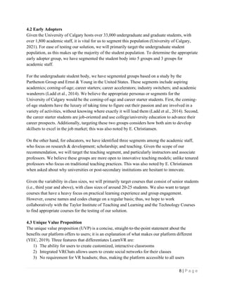 8 | P a g e
4.2 Early Adopters
Given the University of Calgary hosts over 33,000 undergraduate and graduate students, with
over 1,800 academic staff, it is vital for us to segment this population (University of Calgary,
2021). For ease of testing our solution, we will primarily target the undergraduate student
population, as this makes up the majority of the student population. To determine the appropriate
early adopter group, we have segmented the student body into 5 groups and 3 groups for
academic staff.
For the undergraduate student body, we have segmented groups based on a study by the
Parthenon Group and Ernst & Young in the United States. These segments include aspiring
academics; coming-of-age; career starters; career accelerators; industry switchers; and academic
wanderers (Ladd et al., 2014). We believe the appropriate personas or segments for the
University of Calgary would be the coming-of-age and career starter students. First, the coming-
of-age students have the luxury of taking time to figure out their passion and are involved in a
variety of activities, without knowing where exactly it will lead them (Ladd et al., 2014). Second,
the career starter students are job-oriented and use college/university education to advance their
career prospects. Additionally, targeting these two groups considers how both aim to develop
skillsets to excel in the job market; this was also noted by E. Christiansen.
On the other hand, for educators, we have identified three segments among the academic staff,
who focus on research & development; scholarship; and teaching. Given the scope of our
recommendation, we will target the teaching segment, and particularly instructors and associate
professors. We believe these groups are more open to innovative teaching models; unlike tenured
professors who focus on traditional teaching practices. This was also noted by E. Christiansen
when asked about why universities or post-secondary institutions are hesitant to innovate.
Given the variability in class sizes, we will primarily target courses that consist of senior students
(i.e., third year and above), with class sizes of around 20-25 students. We also want to target
courses that have a heavy focus on practical learning experience and group engagement.
However, course names and codes change on a regular basis; thus, we hope to work
collaboratively with the Taylor Institute of Teaching and Learning and the Technology Courses
to find appropriate courses for the testing of our solution.
4.3 Unique Value Proposition
The unique value proposition (UVP) is a concise, straight-to-the-point statement about the
benefits our platform offers to users; it is an explanation of what makes our platform different
(YEC, 2019). Three features that differentiates LearnVR are:
1) The ability for users to create customized, interactive classrooms
2) Integrated VRChats allows users to create social networks for their classes
3) No requirement for VR headsets; thus, making the platform accessible to all users
 
