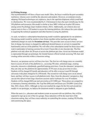 9 | P a g e
4.4 Pricing Strategy
Our recommendation will have a buyer-user model. Here, the buyer would be the post-secondary
institution, whereas users would be the educators and students. However, as noted previously,
adopting VR-based technologies are expensive, due to the rapid developments which could lead
to obsolescence. We were recommended by E. Christiansen to have the users initially pay for the
VR platform and resources; this model is similar to how MRU rolled out its pilot VR course
among senior Psychology-major students (Glenn, 2021). Additionally, our solution does not
require users to have a VR headset to access the learning platform; this reduces the costs related
to acquiring the technical equipment and other barriers to using the platform.
As such, we believe a subscription-based pricing model would be appropriate for our platform.
Our pricing model would be similar to how Zoom (another online teaching and learning
substitute) charges its users for freemium services. This provides users access to basic services
free of charge, but money is charged for additional desired features or services to expand the
functionality and use of the platform. We will offer a free subscription model for those users who
want to participate in learning sessions for at most 2 hours/day or one class/per day. The free
platform will only allow for 20 users to access the platform per class. Given our freemium model
is represented through our prototype, the limited features offered include accessing VR chats and
creating online networks within a classroom setting.
However, our premium service will have two tiers. The first tier will charge users on a monthly
basis to access all tools of the platform (i.e., accessing VR chats, unlimited usage, creating
networks, interactive whiteboards, gamified learning activities). From the educators’ perspective,
they can only use this platform for approximately 25-50 users at any given time or class.
Students will be charged $5/month and educators will be able to access LearnVR through
university-wide plans charged at $1,250/month. The second tier will charge users on an annual
basis, and they will have access to all platform tools. Here, from the educators’ perspective, they
can use this option to host large classroom sessions and/or webinars for over 50 students.
Students will be charged $60/year and universities at $15,000/year. These prices are competitive
to interactive learning substitutes, like Top Hat ($48/year) and Zoom (est. $16,000+/year) (Top
Hat, 2021; Zoom, 2021). Although we have not reached the stages for the first and second-tier
models in our prototype, we believe the freemium model is adequate to gain feedback.
When the users (i.e., educators and students) create an account with our platform, they will be
required to sign-up as one of the two groups. Since educators will be the main host of the
classroom setting, they will have more authority on controlling the session, creating VR Worlds,
and customizing the space.
 