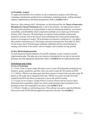 10 | P a g e
4.5 Feasibility Analysis
To support the feasibility of our solution, we have conducted an analysis on the following:
technology considerations, product/service marketplace, marketing strategy, staffing and talent
capacity, implementation, and financial projections. Refer to Exhibit I and J.
Moreover, when chatting with E. Christiansen, we also discussed how the Theory of Innovative
Disruption by Clayton Christensen plays a role in this situation - this phenomenon refers to
how innovation transforms an existing market or sector by introducing simplicity, convenience,
accessibility, and affordability where complication and high cost are status quo (Christensen
Institute, 2021). However, VR technologies are expensive and unscalable at educational
institutions currently. Due to this reason, Zoom technologies have been used to handle large
courses in an inexpensive manner. VR technologies are expensive, inefficient (i.e., low battery
life), and have limited power (E. Christiansen, personal communication, November 29, 2021).
For this reason, these VR technologies challenge established software and technology by
entering at the bottom of the market, with low margins, and eventually moving upwards.
4.6 Key Metrics/Implementation
To track the growth and development of LearnVR’s platform, we have created a 6-month
implementation plan. This plan acts as key metrics or checkpoints for our team to test out the
prototype and make appropriate adjustments. Refer to Exhibit K for the implementation plan.
5.0 Prototype and Testing
5.1 Use of Technology
5.1.1 Unity: Unity is a game engine that allows users to create 3D multimedia including but not
limited to: games, animations, and film. Unity was used to create the VR world as an MVP.
5.1.2 VRChat: VRChat is an online game that allows players to interact with each other using 3D
players in 3D worlds and is integrated with Unity. VRChat was used to host the VR world
created for the MVP and allows invited users to access the world for testing.
5.1.3 Google Forms & Zapier: Google Forms is a survey software and was used to collect
information from respondents. Zapier was used to send automated email screenshots of our
prototype to those who responded to our survey. (See Exhibit F & G)
5.1.4 Weebly: Weebly is a web hosting service. This software was used to create the OER that
hosts access to the VR World and supplement materials to the class. (See Exhibit L)
 