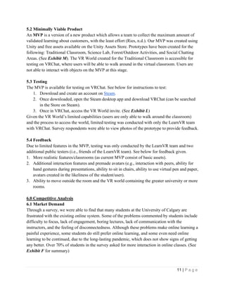 11 | P a g e
5.2 Minimally Viable Product
An MVP is a version of a new product which allows a team to collect the maximum amount of
validated learning about customers, with the least effort (Ries, n.d.). Our MVP was created using
Unity and free assets available on the Unity Assets Store. Prototypes have been created for the
following: Traditional Classroom, Science Lab, Forest/Outdoor Activities, and Social Chatting
Areas. (See Exhibit M). The VR World created for the Traditional Classroom is accessible for
testing on VRChat, where users will be able to walk around in the virtual classroom. Users are
not able to interact with objects on the MVP at this stage.
5.3 Testing
The MVP is available for testing on VRChat. See below for instructions to test:
1. Download and create an account on Steam.
2. Once downloaded, open the Steam desktop app and download VRChat (can be searched
in the Store on Steam).
3. Once in VRChat, access the VR World invite. (See Exhibit L)
Given the VR World’s limited capabilities (users are only able to walk around the classroom)
and the process to access the world, limited testing was conducted with only the LearnVR team
with VRChat. Survey respondents were able to view photos of the prototype to provide feedback.
5.4 Feedback
Due to limited features in the MVP, testing was only conducted by the LearnVR team and two
additional public testers (i.e., friends of the LearnVR team). See below for feedback given.
1. More realistic features/classrooms (as current MVP consist of basic assets).
2. Additional interaction features and premade avatars (e.g., interaction with peers, ability for
hand gestures during presentations, ability to sit in chairs, ability to use virtual pen and paper,
avatars created in the likeliness of the student/user).
3. Ability to move outside the room and the VR world containing the greater university or more
rooms.
6.0 Competitive Analysis
6.1 Market Demand
Through a survey, we were able to find that many students at the University of Calgary are
frustrated with the existing online system. Some of the problems commented by students include
difficulty to focus, lack of engagement, boring lectures, lack of communication with the
instructors, and the feeling of disconnectedness. Although these problems make online learning a
painful experience, some students do still prefer online learning, and some even need online
learning to be continued, due to the long-lasting pandemic, which does not show signs of getting
any better. Over 70% of students in the survey asked for more interaction in online classes. (See
Exhibit F for summary)
 