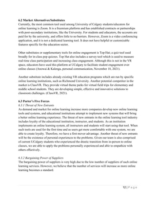 12 | P a g e
6.2 Market Alternatives/Substitutes
Currently, the most common tool used among University of Calgary students/educators for
online learning is Zoom. It is a freemium platform and has established contracts or partnerships
with post-secondary institutions, like the University. For students and educators, the accounts are
paid for by the university, and offers little to no barriers. However, Zoom is a video conferencing
application, and it is not a dedicated learning tool. It does not have helpful or customizable
features specific for the education sector.
Other substitutes or supplementary tools for online engagement is Top Hat; a quiz tool used
broadly for in-class pop quizzes. Top Hat also includes a survey tool which is used to measure
real-time class participation and increasing class engagement. Although this is not in the VR
space, educators have used this platform at UCalgary to facilitate student engagement over
online classes (Anowai & Kalenga, personal communication, November 18, 2021).
Another substitute includes already existing VR education programs which are run by specific
online learning institutions, such as Richmond University. Another potential competitor in the
market is ClassVR. They provide virtual theme parks for virtual field trips for elementary and
middle school students. They are developing simple, effective and innovative solutions to
classroom challenges. (ClassVR, 2021).
6.3 Porter’s Five Forces
6.3.1 Threat of New Entrants
As demand and market for online learning increase more companies develop new online learning
tools and systems, and educational institutions attempt to implement new systems that will bring
a better online learning experience. The threat of new entrants in the online learning tool industry
includes loyalty of the educational institution, instructor, and students. As an institution
implements an online learning system, all instructors and students will start using that tool. When
such tools are used for the first time and as users get more comfortable with one system, we are
able to create loyalty. Therefore, we have a first mover advantage. Another threat of new entrants
will be the existence of personal experiences to the problems. Given our team is also comprised
of current UCalgary students who experienced the drastic transition from in-person to online
classes, we are able to apply the problems personally experienced and able to empathize with
others effectively.
6.3.2 Bargaining Power of Suppliers
The bargaining power of suppliers is very high due to the low number of suppliers of such online
learning services. However, we believe that the number of services will increase as more online
learning becomes a standard.
 