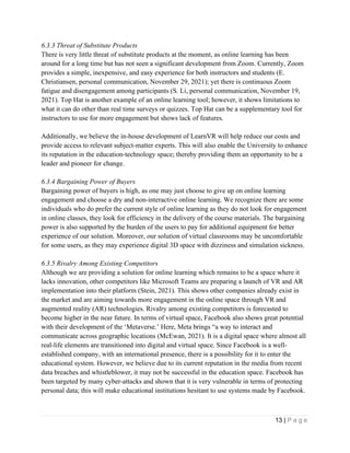 13 | P a g e
6.3.3 Threat of Substitute Products
There is very little threat of substitute products at the moment, as online learning has been
around for a long time but has not seen a significant development from Zoom. Currently, Zoom
provides a simple, inexpensive, and easy experience for both instructors and students (E.
Christiansen, personal communication, November 29, 2021); yet there is continuous Zoom
fatigue and disengagement among participants (S. Li, personal communication, November 19,
2021). Top Hat is another example of an online learning tool; however, it shows limitations to
what it can do other than real time surveys or quizzes. Top Hat can be a supplementary tool for
instructors to use for more engagement but shows lack of features.
Additionally, we believe the in-house development of LearnVR will help reduce our costs and
provide access to relevant subject-matter experts. This will also enable the University to enhance
its reputation in the education-technology space; thereby providing them an opportunity to be a
leader and pioneer for change.
6.3.4 Bargaining Power of Buyers
Bargaining power of buyers is high, as one may just choose to give up on online learning
engagement and choose a dry and non-interactive online learning. We recognize there are some
individuals who do prefer the current style of online learning as they do not look for engagement
in online classes, they look for efficiency in the delivery of the course materials. The bargaining
power is also supported by the burden of the users to pay for additional equipment for better
experience of our solution. Moreover, our solution of virtual classrooms may be uncomfortable
for some users, as they may experience digital 3D space with dizziness and simulation sickness.
6.3.5 Rivalry Among Existing Competitors
Although we are providing a solution for online learning which remains to be a space where it
lacks innovation, other competitors like Microsoft Teams are preparing a launch of VR and AR
implementation into their platform (Stein, 2021). This shows other companies already exist in
the market and are aiming towards more engagement in the online space through VR and
augmented reality (AR) technologies. Rivalry among existing competitors is forecasted to
become higher in the near future. In terms of virtual space, Facebook also shows great potential
with their development of the ‘Metaverse.’ Here, Meta brings “a way to interact and
communicate across geographic locations (McEwan, 2021). It is a digital space where almost all
real-life elements are transitioned into digital and virtual space. Since Facebook is a well-
established company, with an international presence, there is a possibility for it to enter the
educational system. However, we believe due to its current reputation in the media from recent
data breaches and whistleblower, it may not be successful in the education space. Facebook has
been targeted by many cyber-attacks and shown that it is very vulnerable in terms of protecting
personal data; this will make educational institutions hesitant to use systems made by Facebook.
 